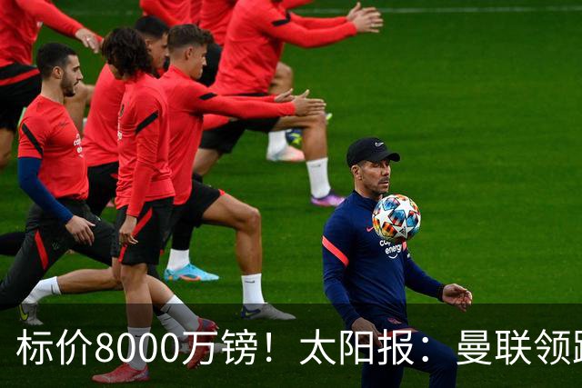 标价8000万镑！太阳报：曼联领跑M费争夺，皇马预计曼联会签下他